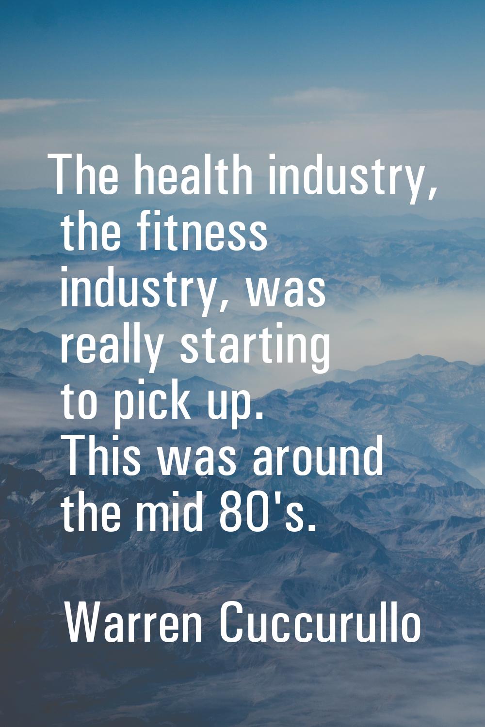 The health industry, the fitness industry, was really starting to pick up. This was around the mid 