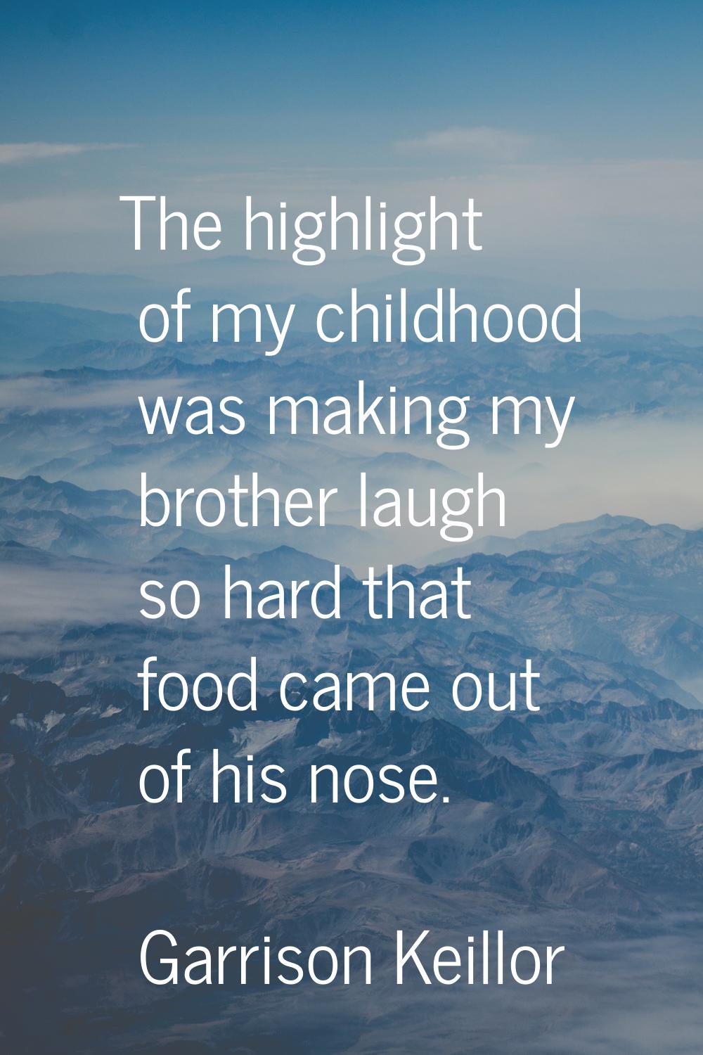 The highlight of my childhood was making my brother laugh so hard that food came out of his nose.