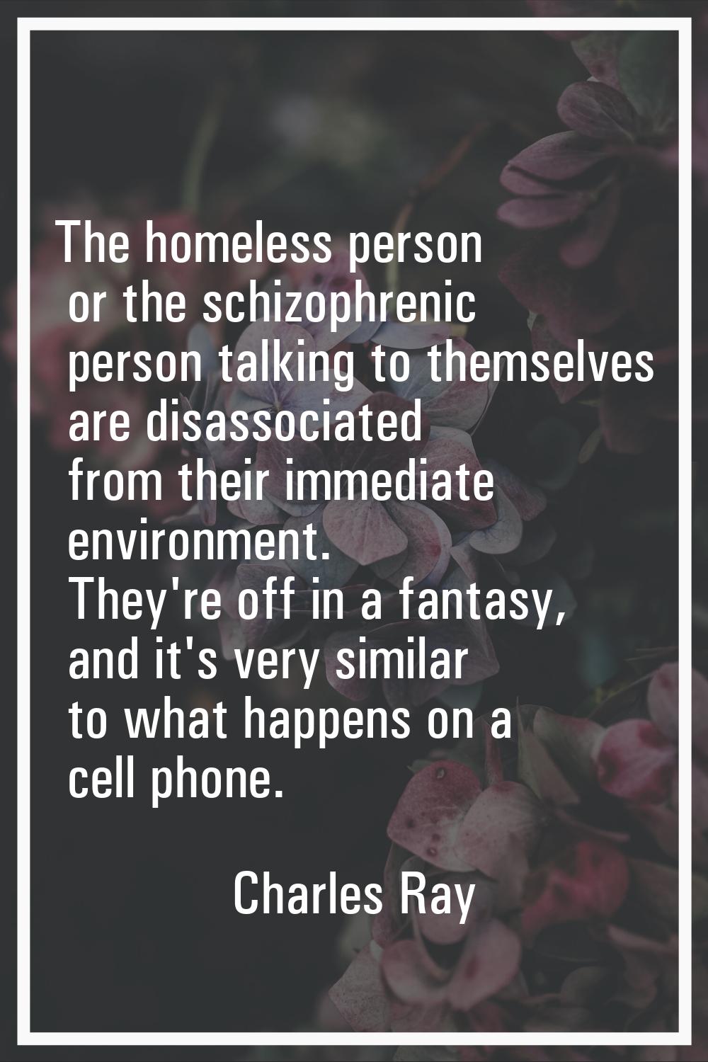 The homeless person or the schizophrenic person talking to themselves are disassociated from their 
