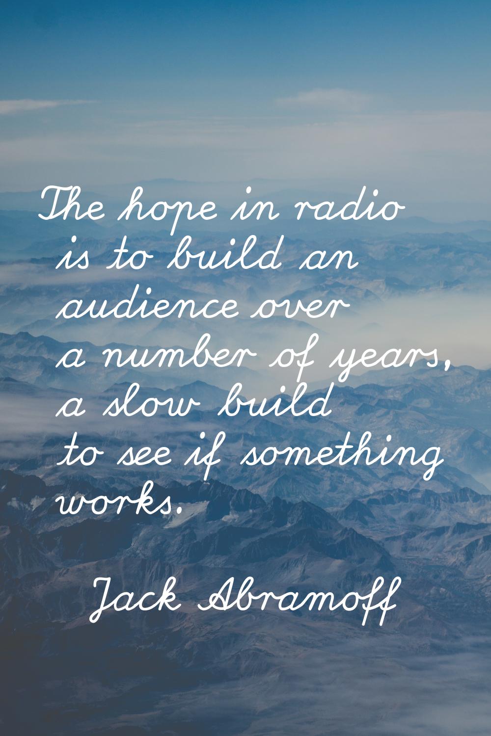 The hope in radio is to build an audience over a number of years, a slow build to see if something 