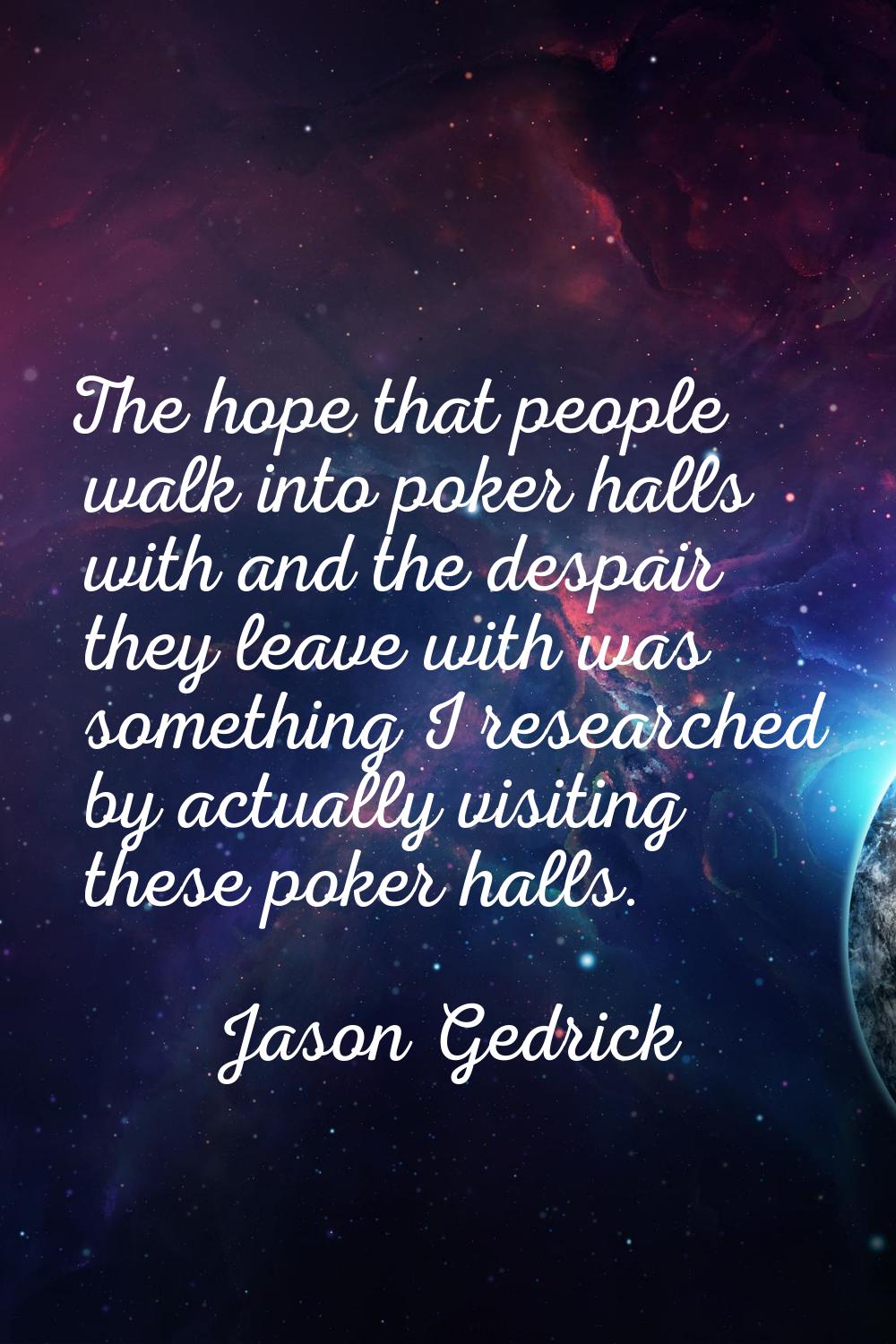 The hope that people walk into poker halls with and the despair they leave with was something I res