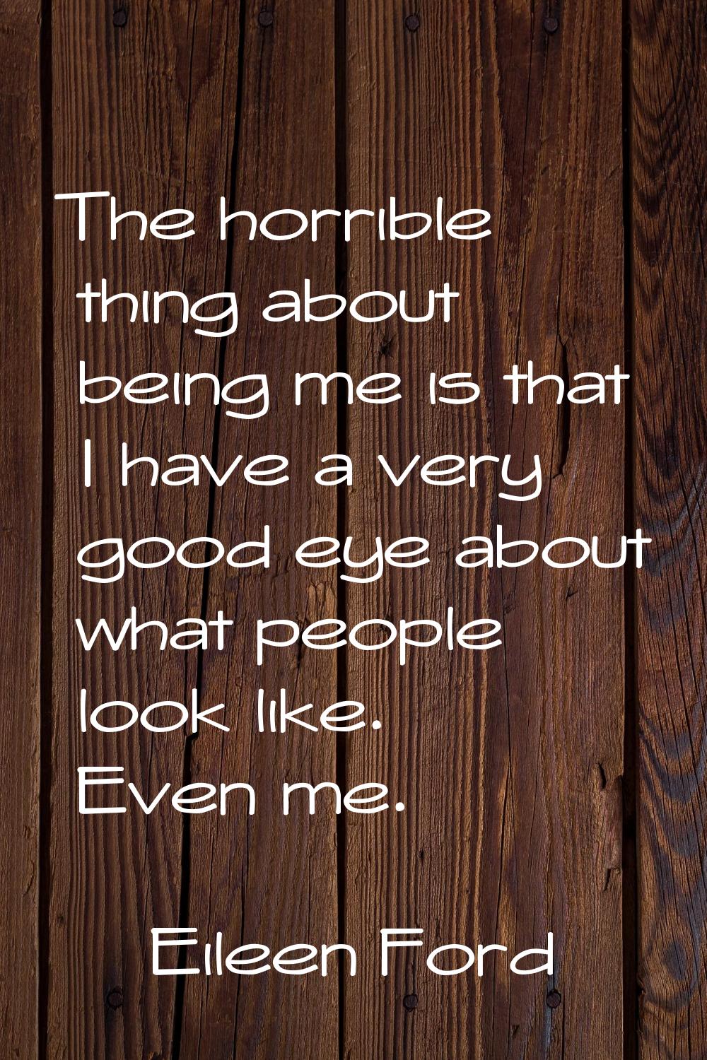 The horrible thing about being me is that I have a very good eye about what people look like. Even 