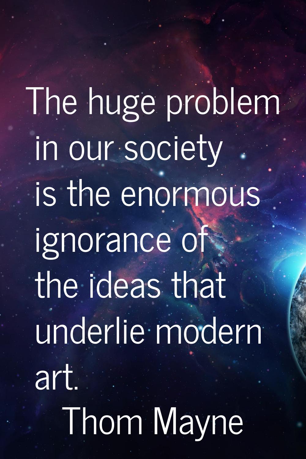 The huge problem in our society is the enormous ignorance of the ideas that underlie modern art.