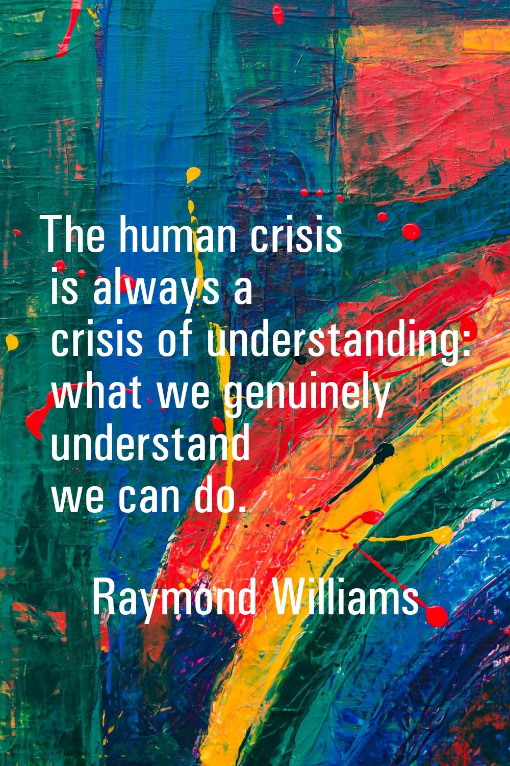 The human crisis is always a crisis of understanding: what we genuinely understand we can do.