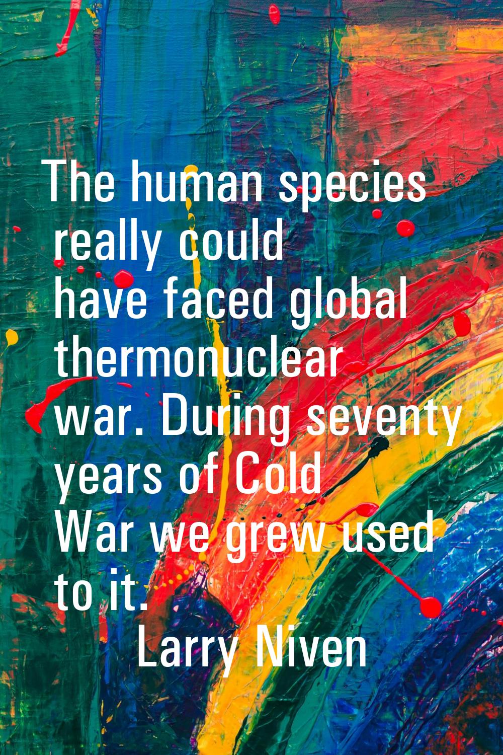 The human species really could have faced global thermonuclear war. During seventy years of Cold Wa