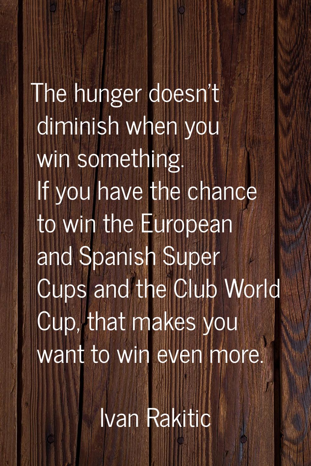 The hunger doesn't diminish when you win something. If you have the chance to win the European and 