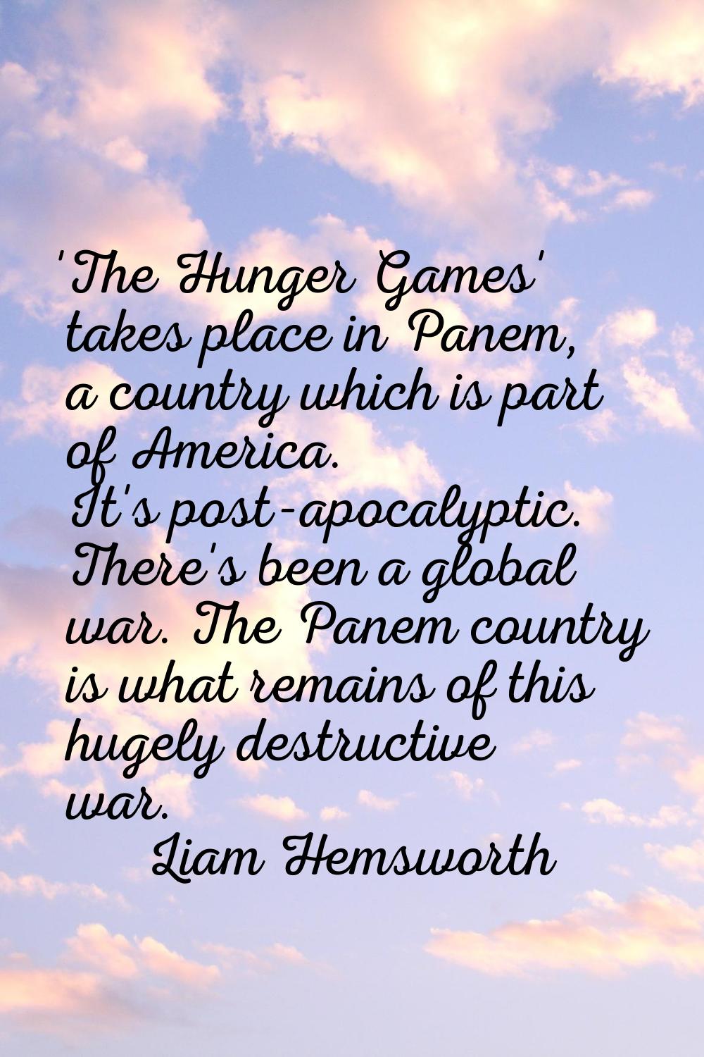 'The Hunger Games' takes place in Panem, a country which is part of America. It's post-apocalyptic.