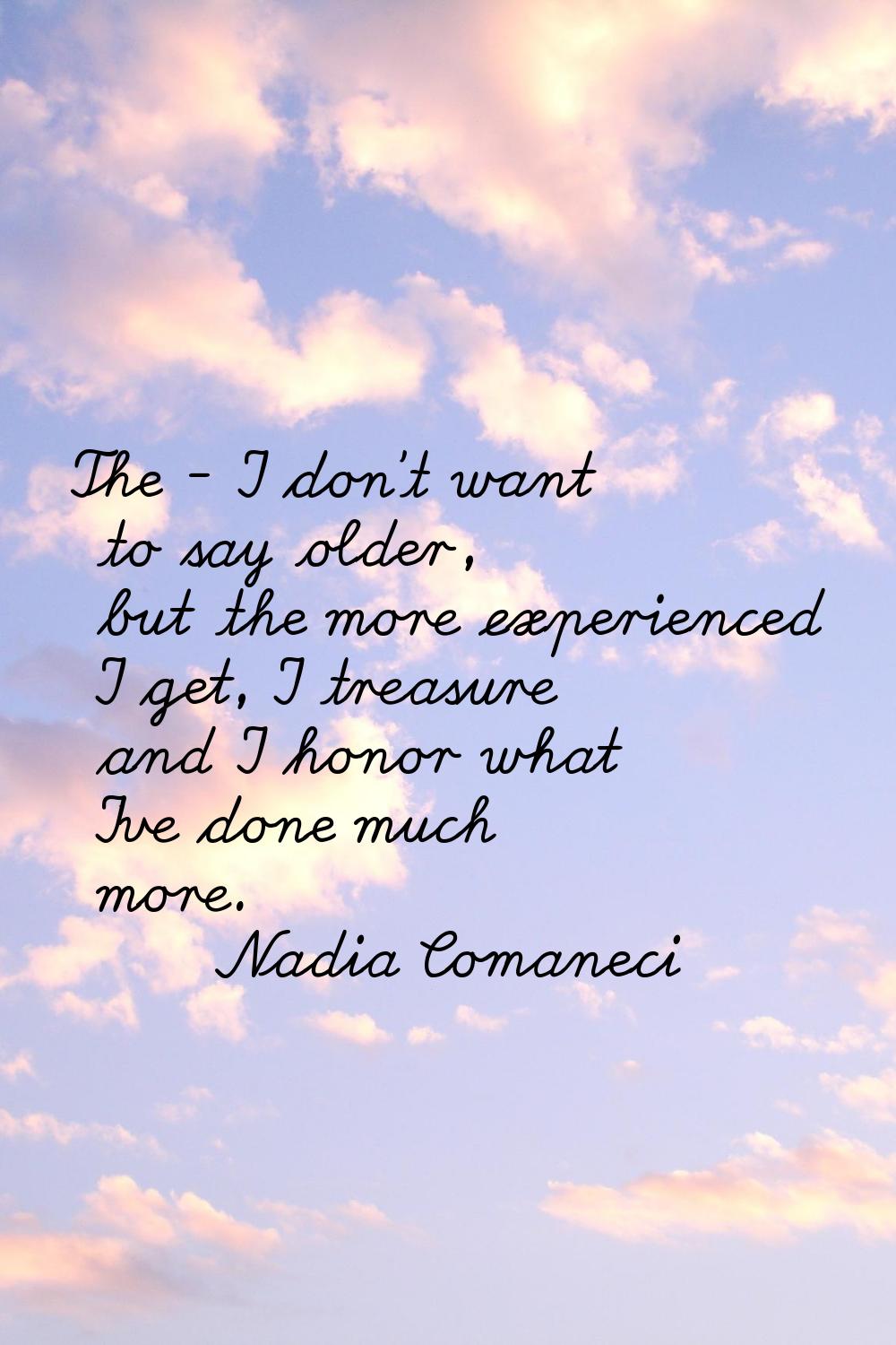 The - I don't want to say older, but the more experienced I get, I treasure and I honor what I've d