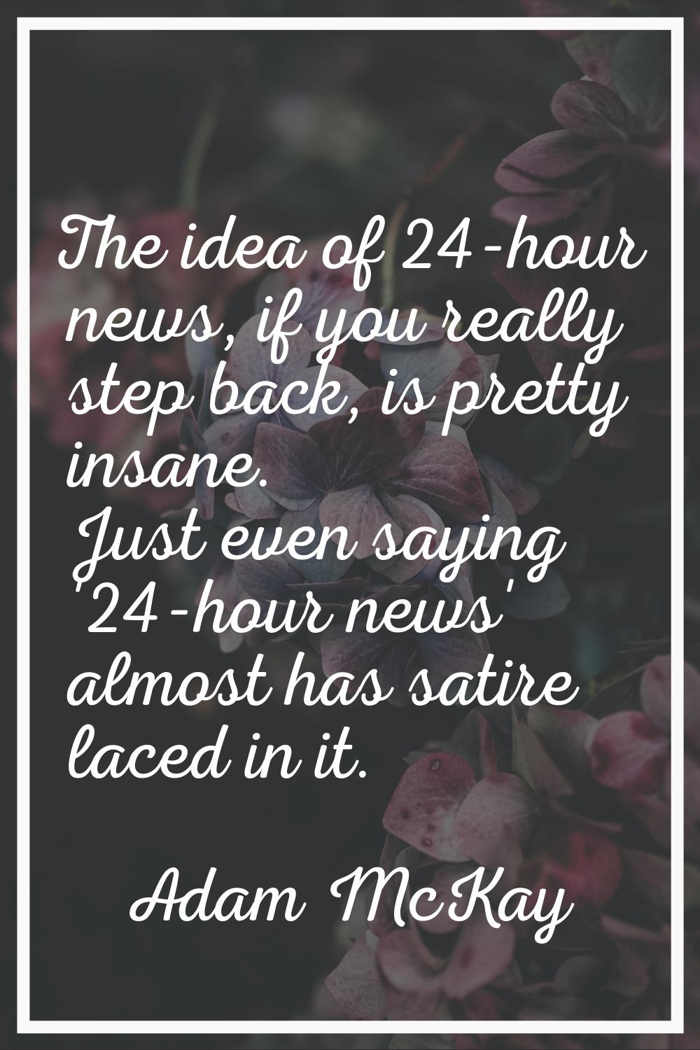 The idea of 24-hour news, if you really step back, is pretty insane. Just even saying '24-hour news