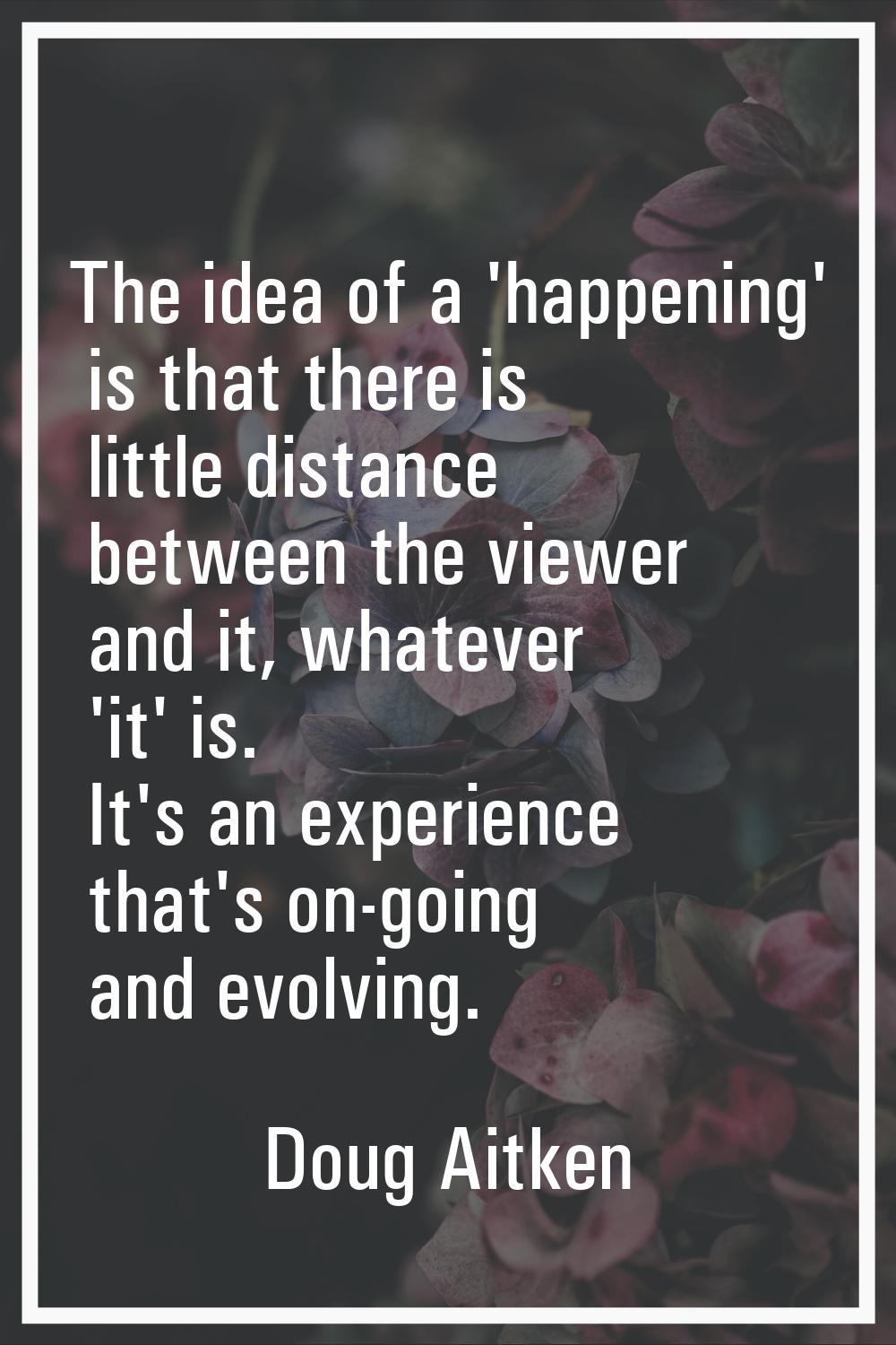 The idea of a 'happening' is that there is little distance between the viewer and it, whatever 'it'