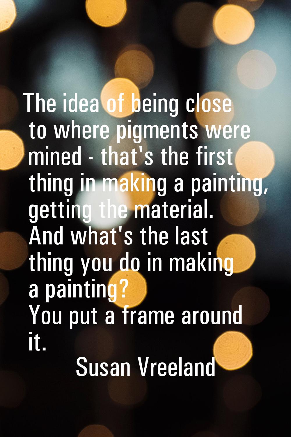 The idea of being close to where pigments were mined - that's the first thing in making a painting,