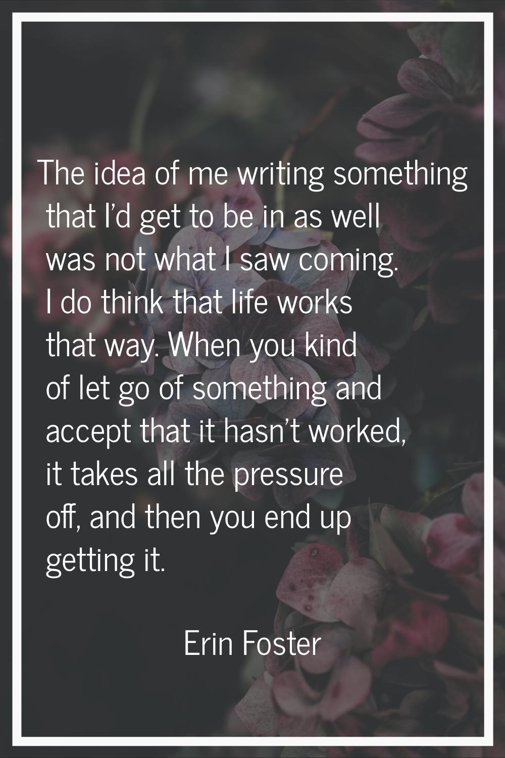 The idea of me writing something that I'd get to be in as well was not what I saw coming. I do thin