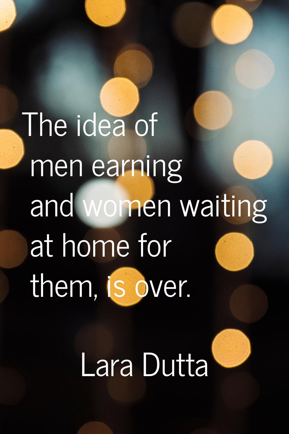 The idea of men earning and women waiting at home for them, is over.