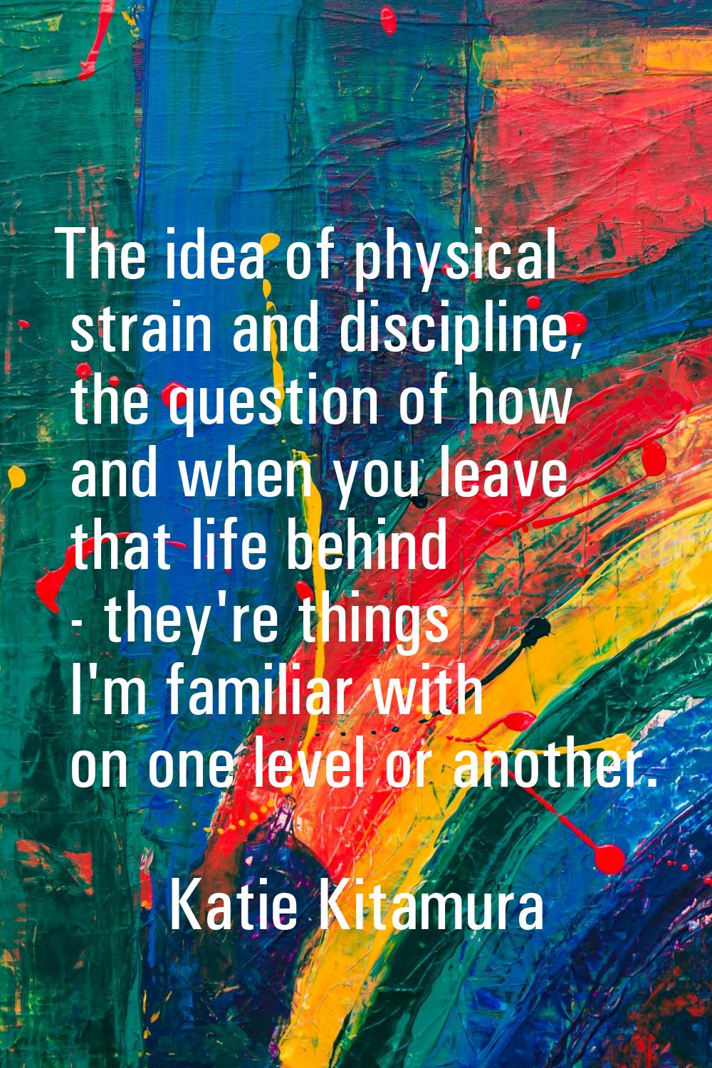 The idea of physical strain and discipline, the question of how and when you leave that life behind