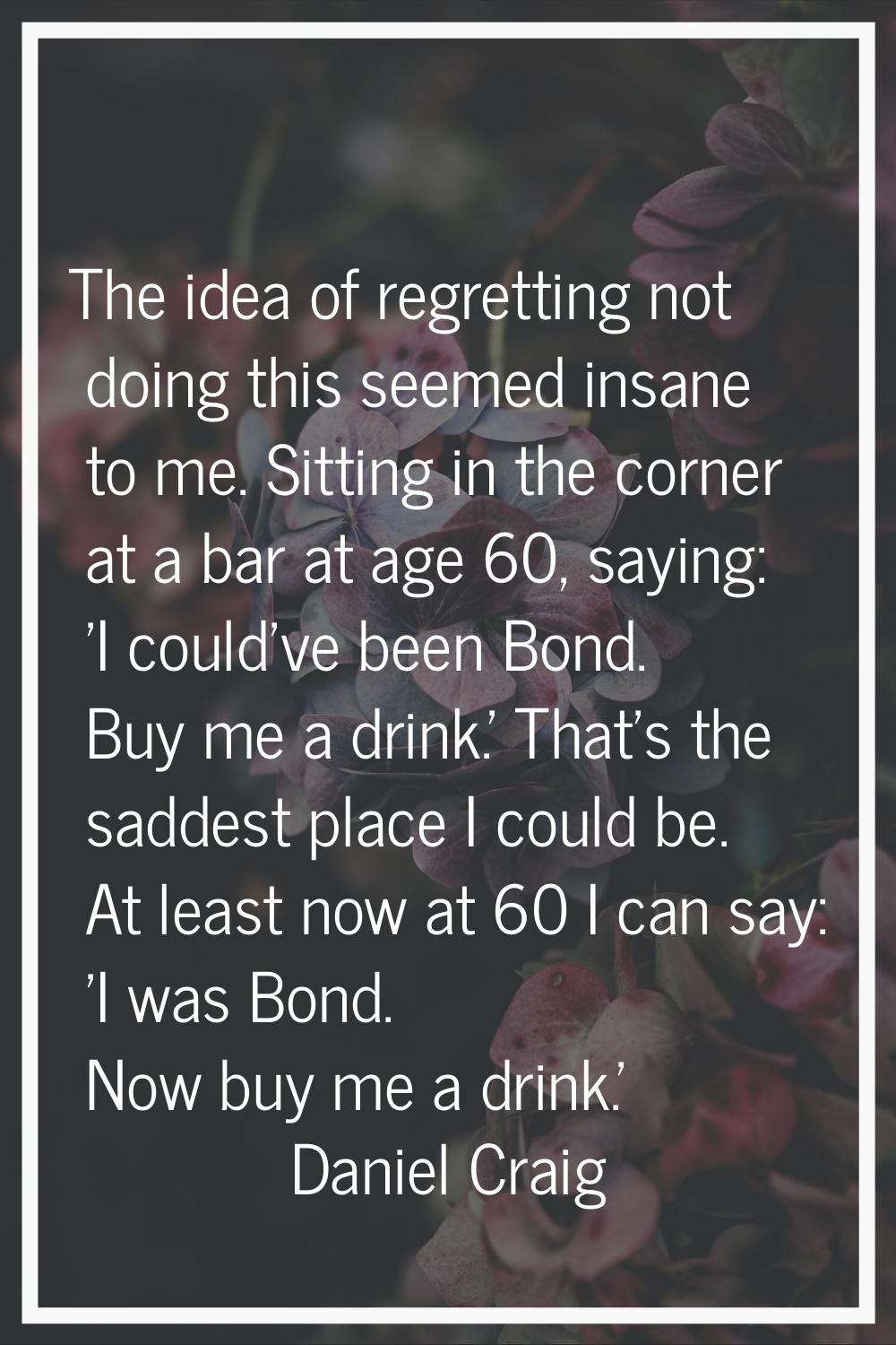 The idea of regretting not doing this seemed insane to me. Sitting in the corner at a bar at age 60