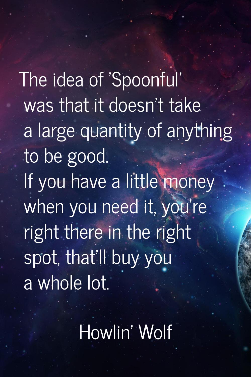 The idea of 'Spoonful' was that it doesn't take a large quantity of anything to be good. If you hav