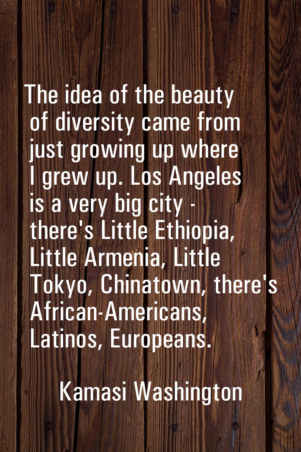 The idea of the beauty of diversity came from just growing up where I grew up. Los Angeles is a ver