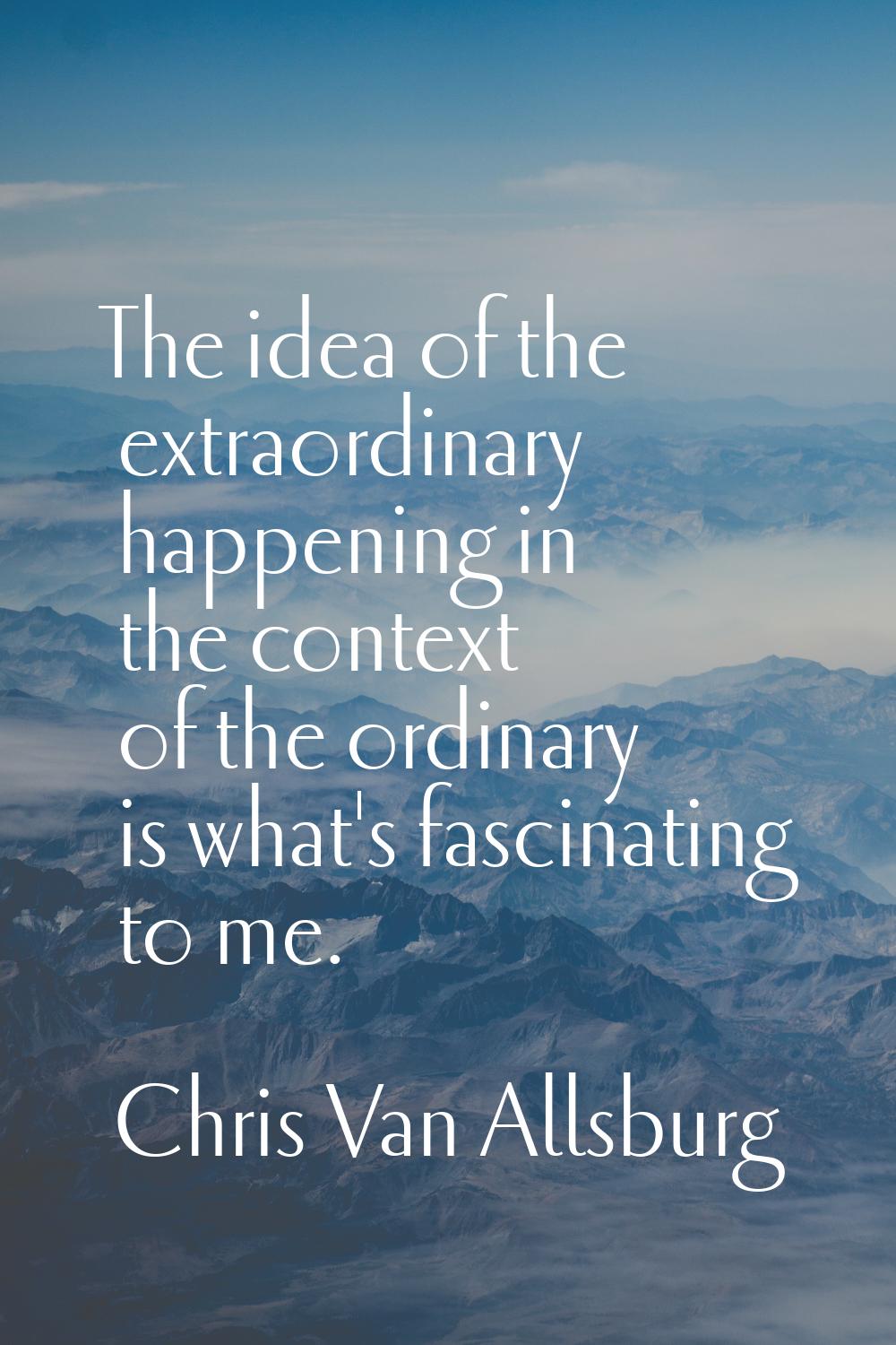 The idea of the extraordinary happening in the context of the ordinary is what's fascinating to me.