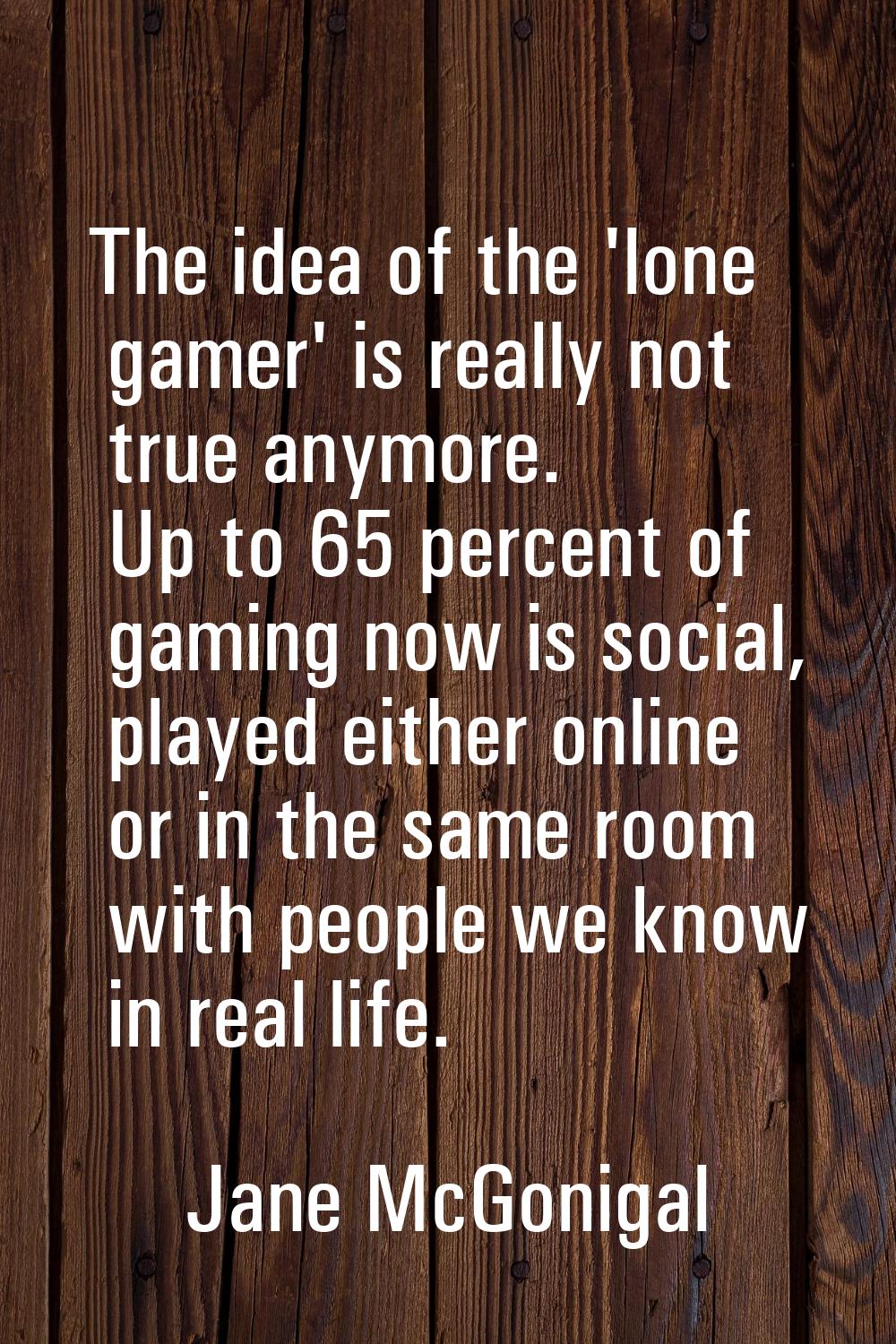 The idea of the 'lone gamer' is really not true anymore. Up to 65 percent of gaming now is social, 