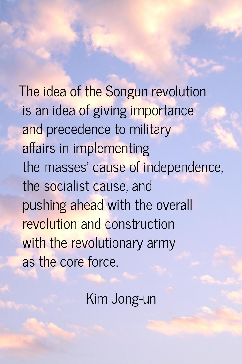 The idea of the Songun revolution is an idea of giving importance and precedence to military affair