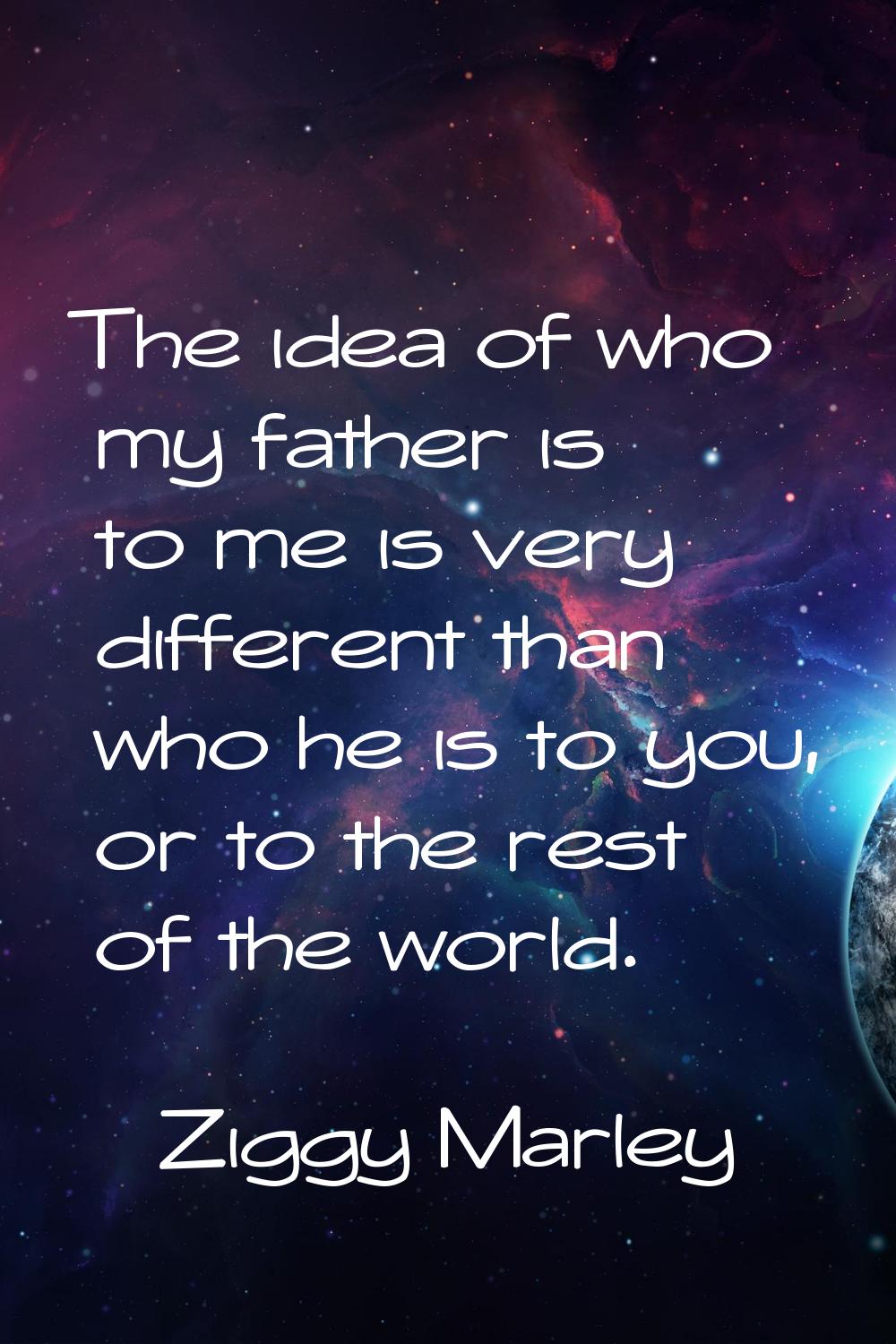 The idea of who my father is to me is very different than who he is to you, or to the rest of the w