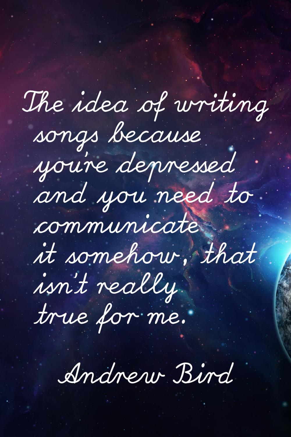 The idea of writing songs because you're depressed and you need to communicate it somehow, that isn