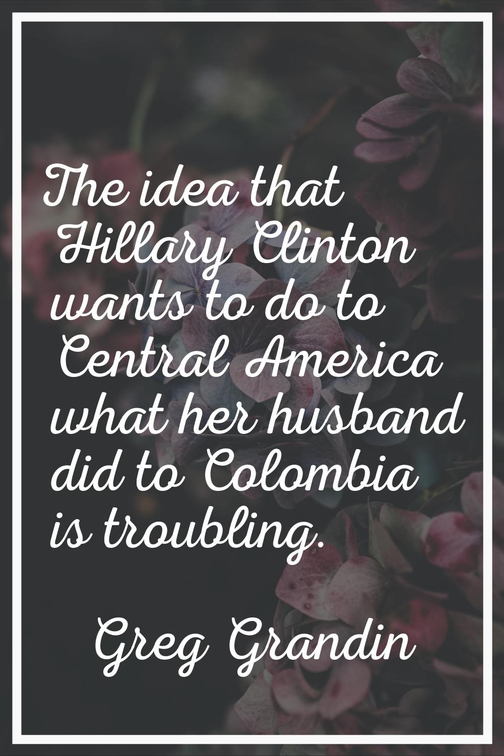 The idea that Hillary Clinton wants to do to Central America what her husband did to Colombia is tr