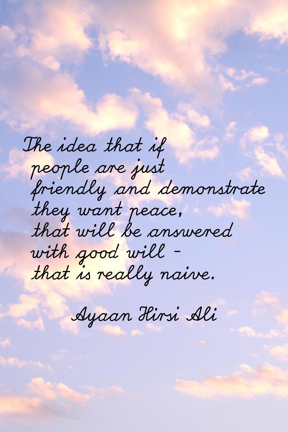 The idea that if people are just friendly and demonstrate they want peace, that will be answered wi
