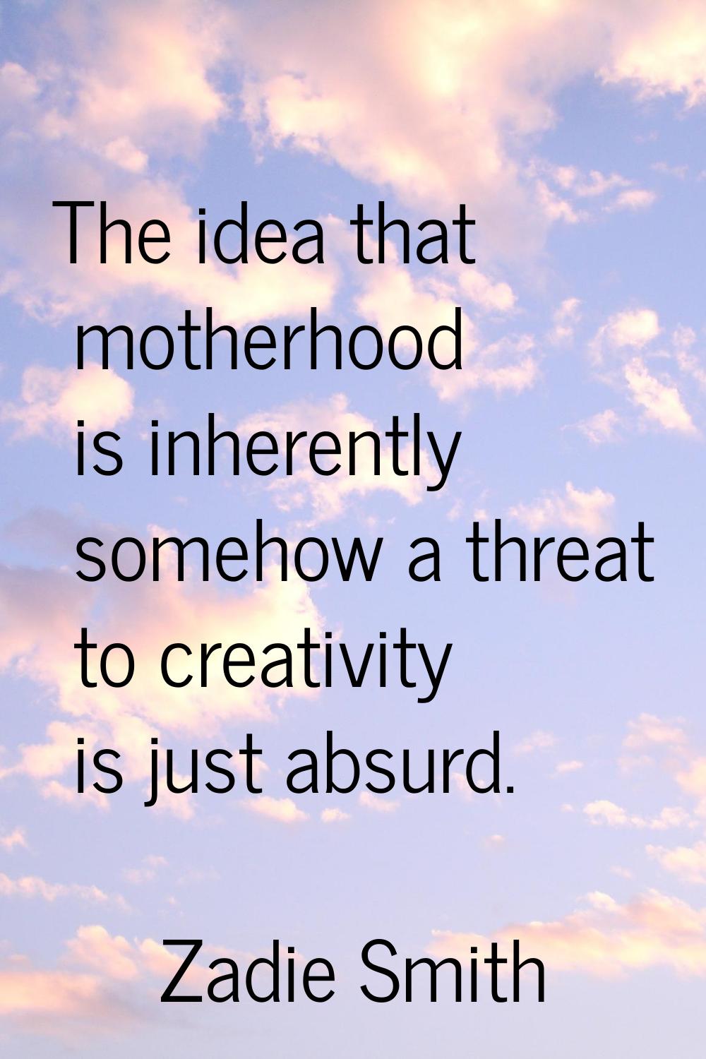 The idea that motherhood is inherently somehow a threat to creativity is just absurd.