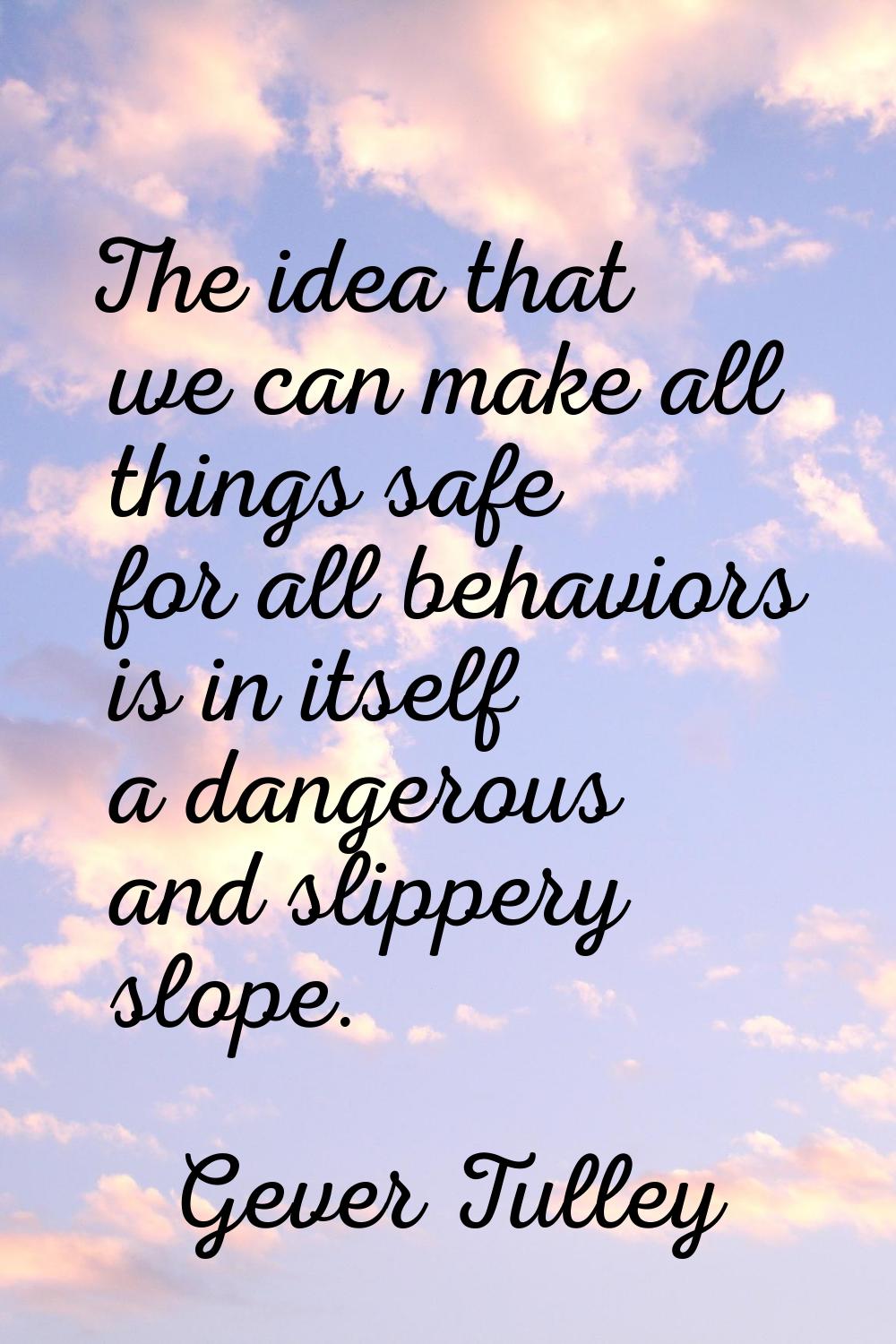 The idea that we can make all things safe for all behaviors is in itself a dangerous and slippery s