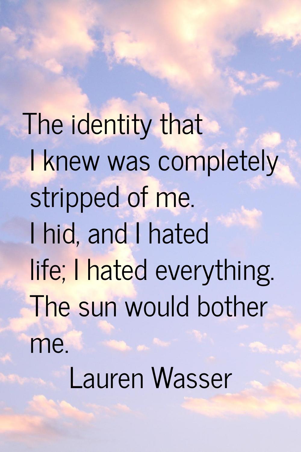 The identity that I knew was completely stripped of me. I hid, and I hated life; I hated everything