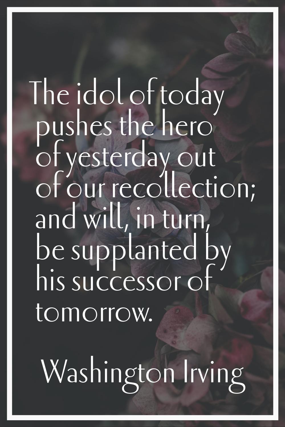 The idol of today pushes the hero of yesterday out of our recollection; and will, in turn, be suppl