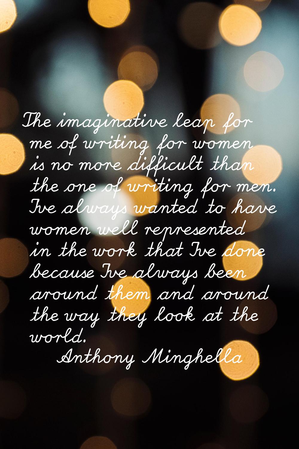The imaginative leap for me of writing for women is no more difficult than the one of writing for m
