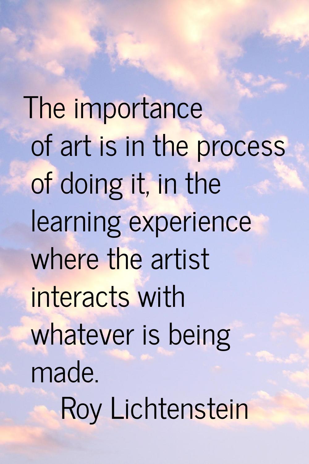 The importance of art is in the process of doing it, in the learning experience where the artist in