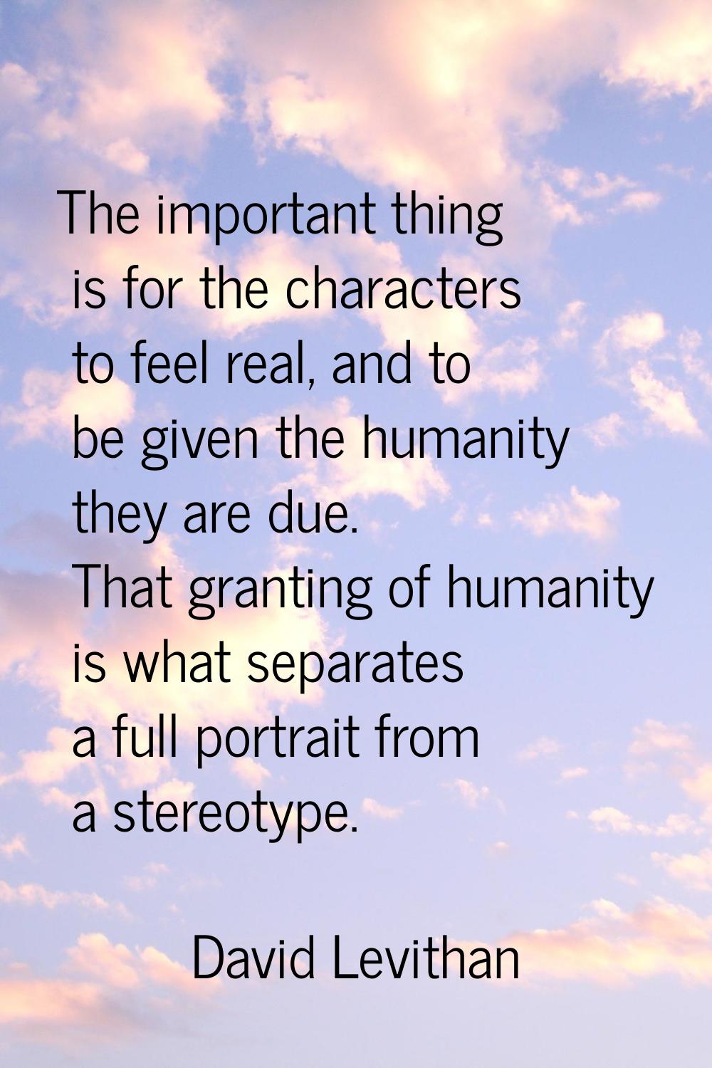 The important thing is for the characters to feel real, and to be given the humanity they are due. 
