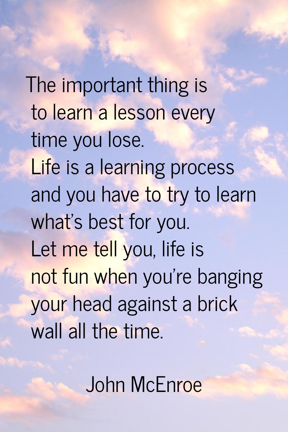 The important thing is to learn a lesson every time you lose. Life is a learning process and you ha