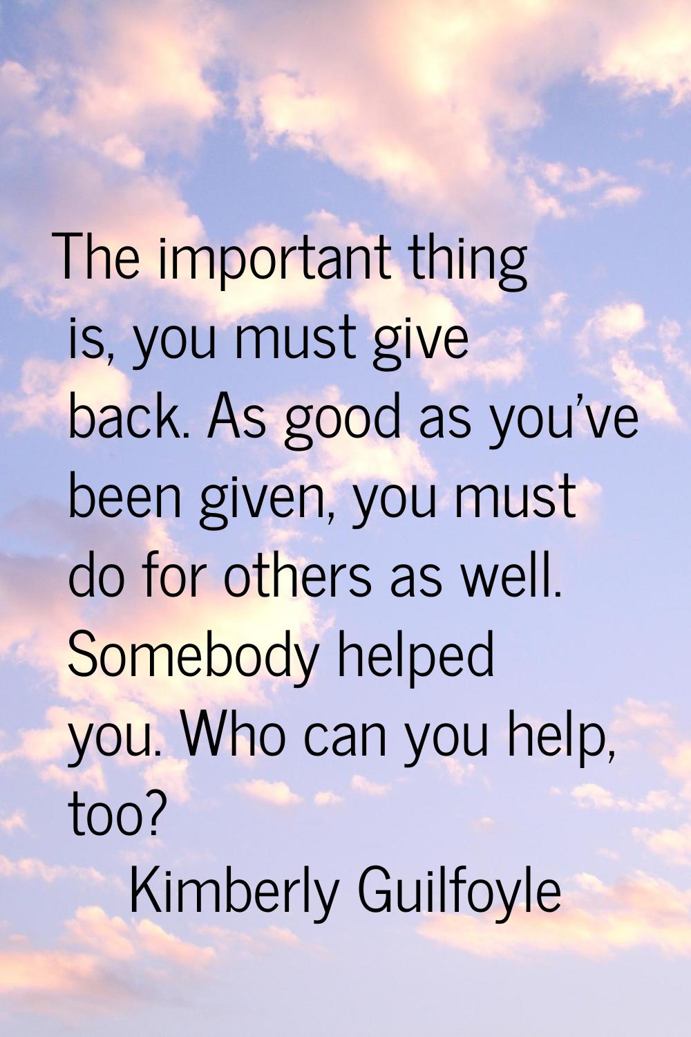The important thing is, you must give back. As good as you've been given, you must do for others as