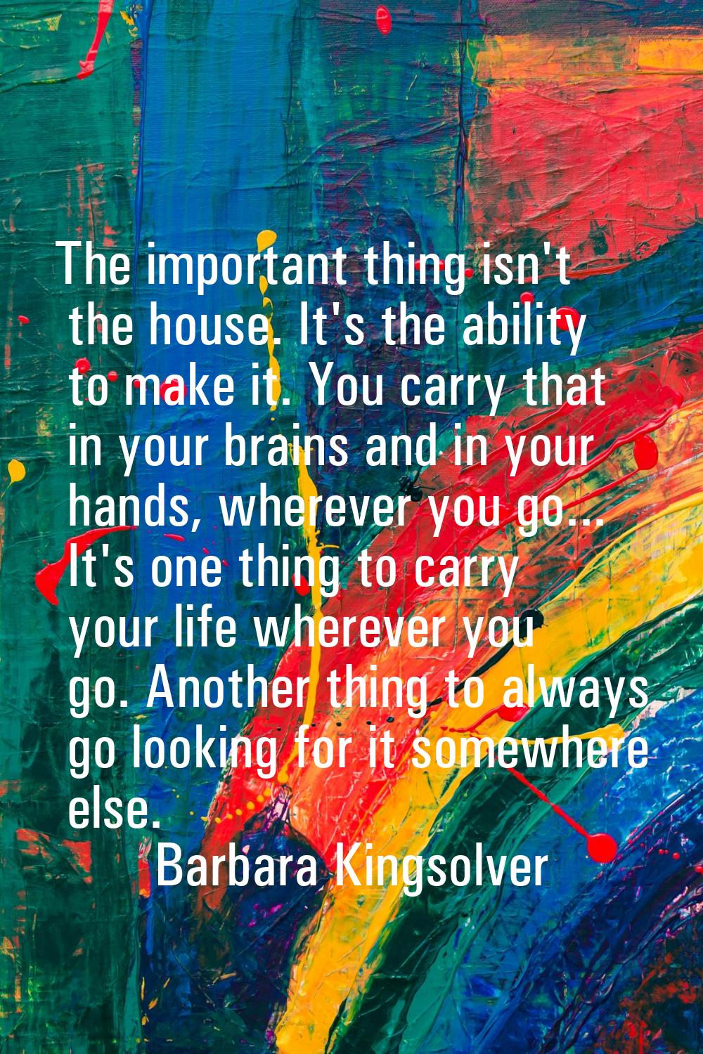 The important thing isn't the house. It's the ability to make it. You carry that in your brains and