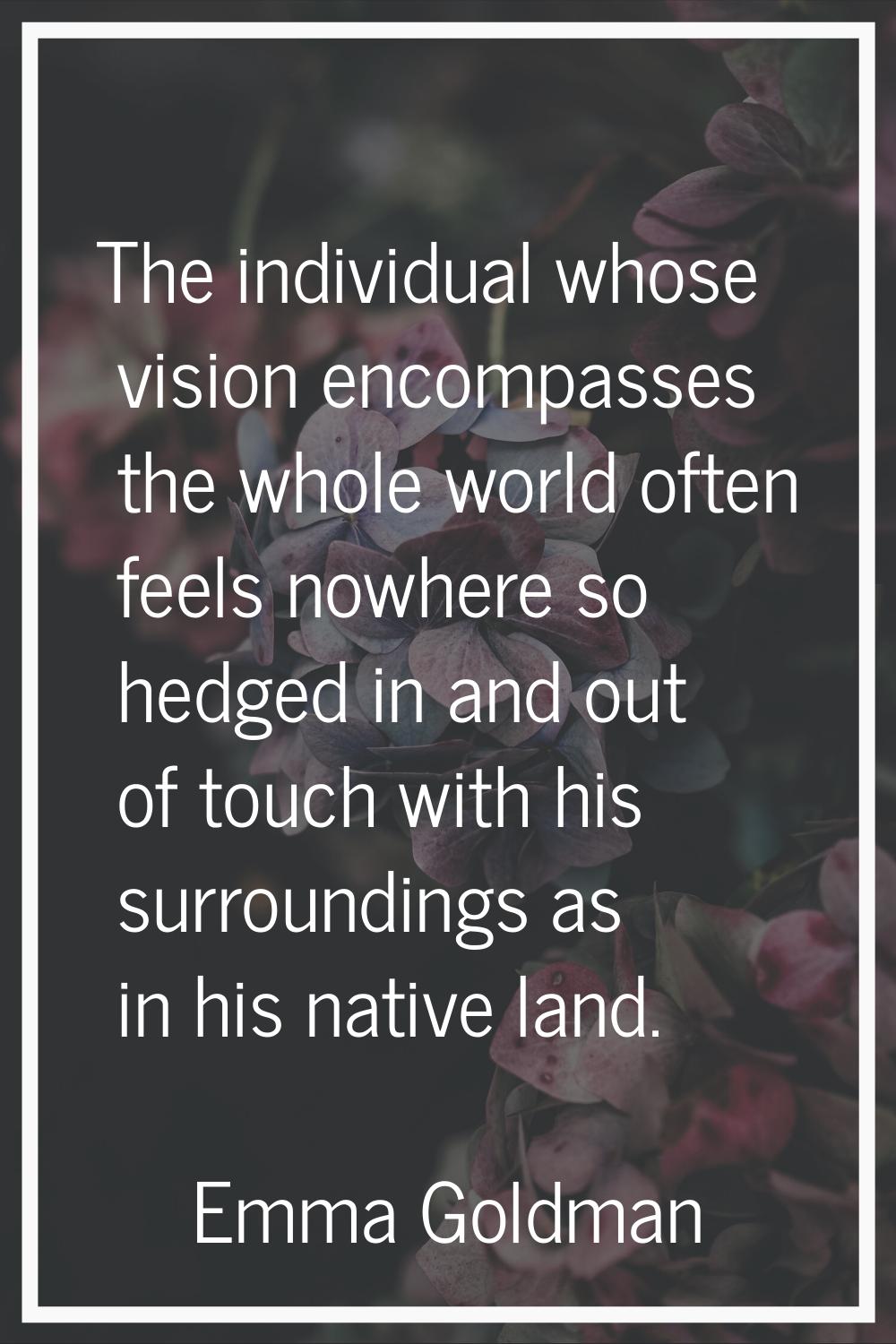 The individual whose vision encompasses the whole world often feels nowhere so hedged in and out of