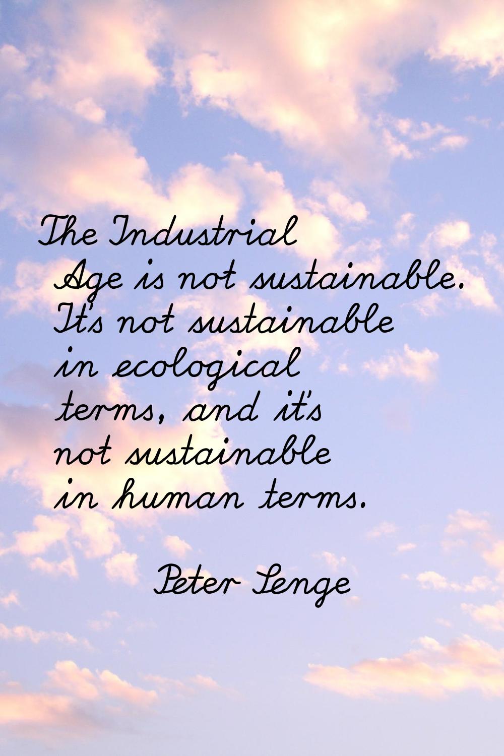 The Industrial Age is not sustainable. It's not sustainable in ecological terms, and it's not susta
