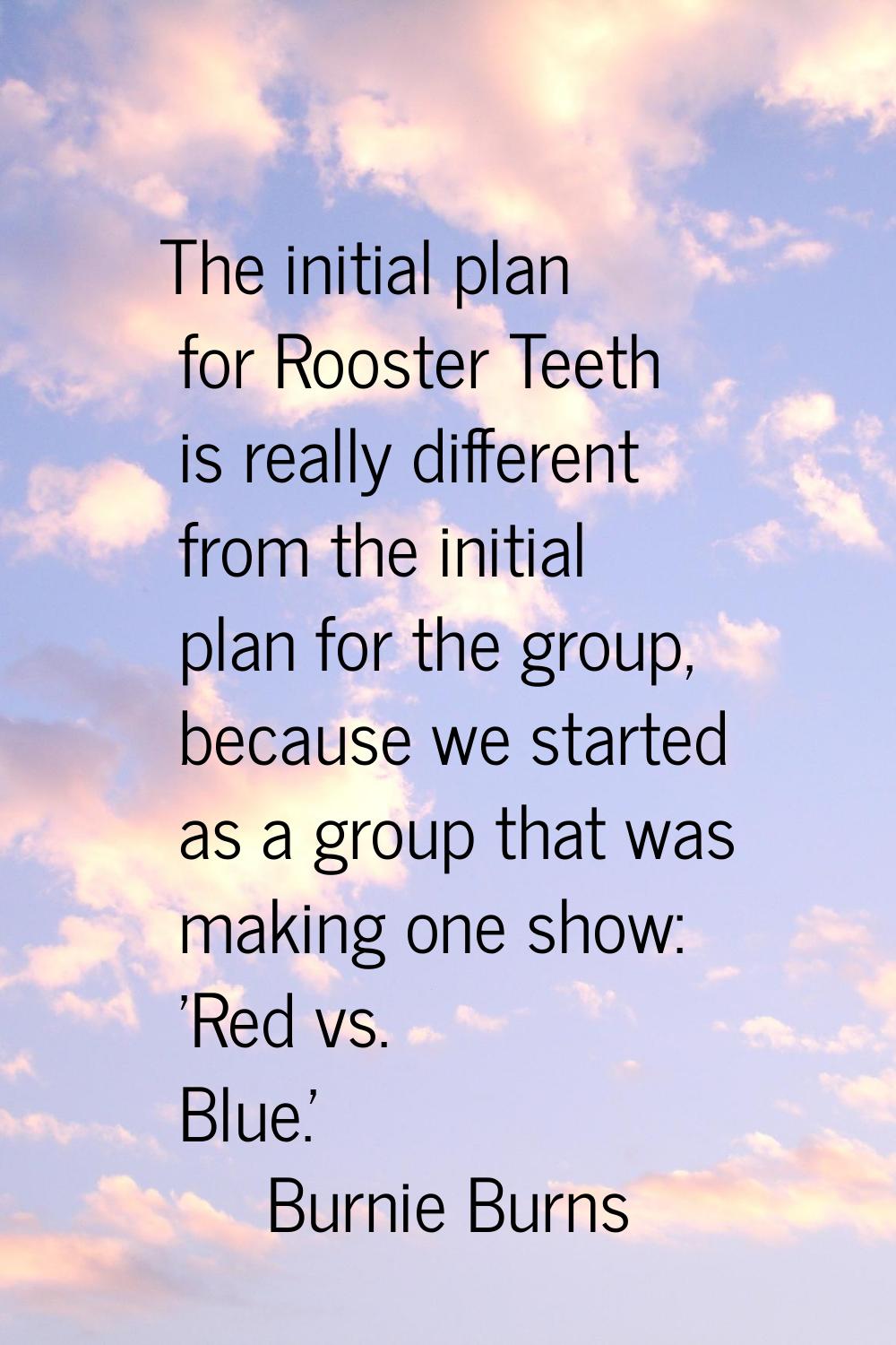 The initial plan for Rooster Teeth is really different from the initial plan for the group, because
