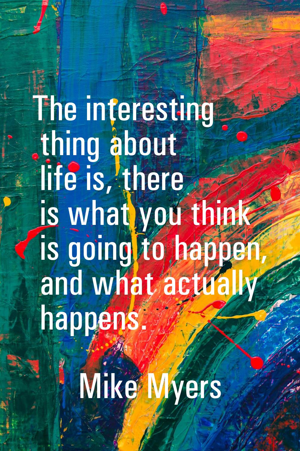 The interesting thing about life is, there is what you think is going to happen, and what actually 