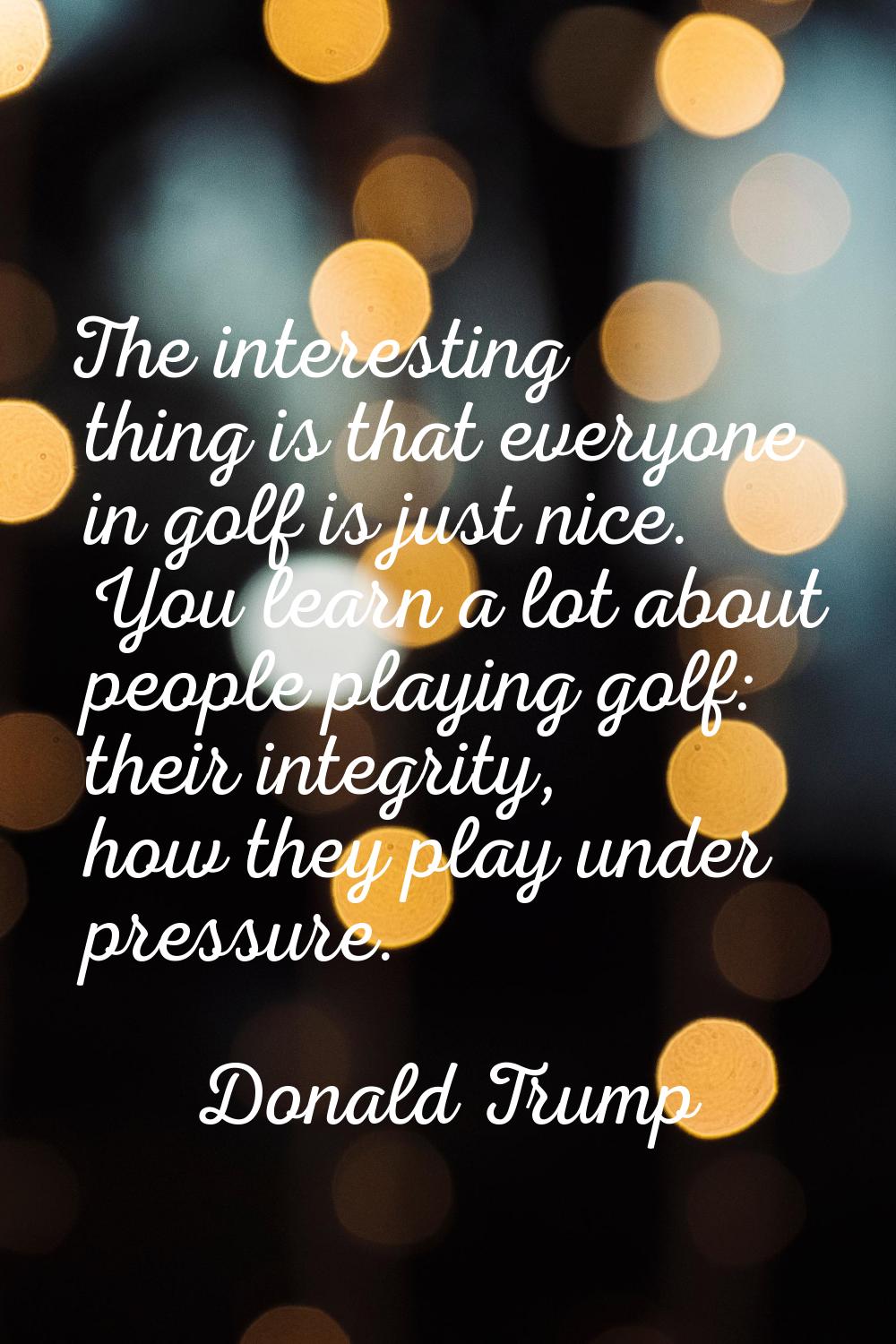 The interesting thing is that everyone in golf is just nice. You learn a lot about people playing g