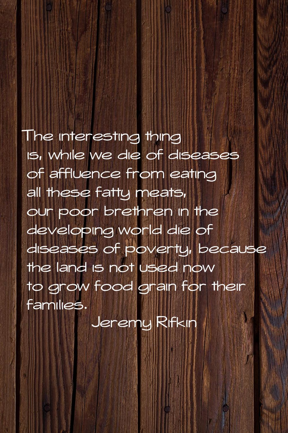 The interesting thing is, while we die of diseases of affluence from eating all these fatty meats, 