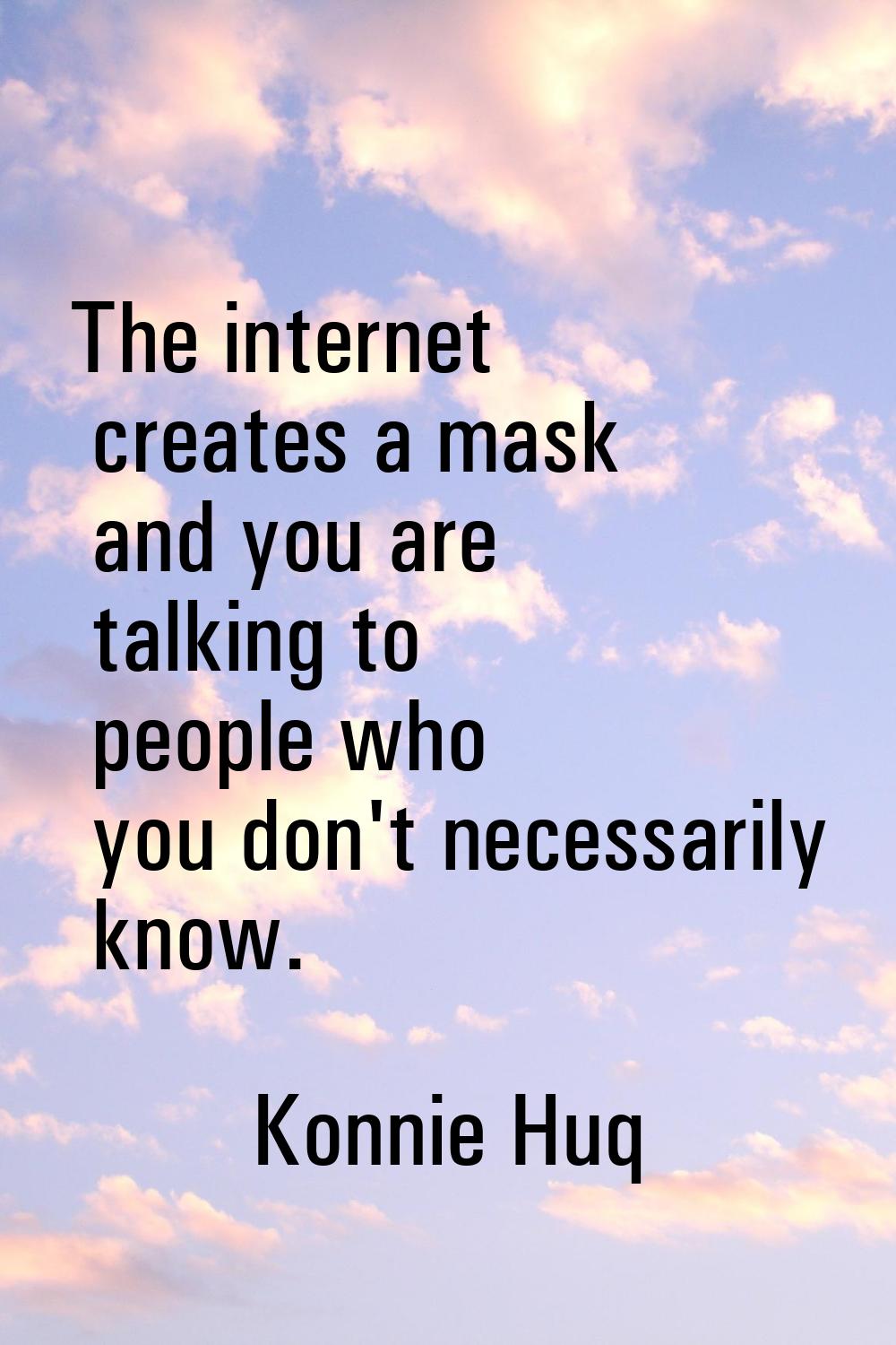 The internet creates a mask and you are talking to people who you don't necessarily know.