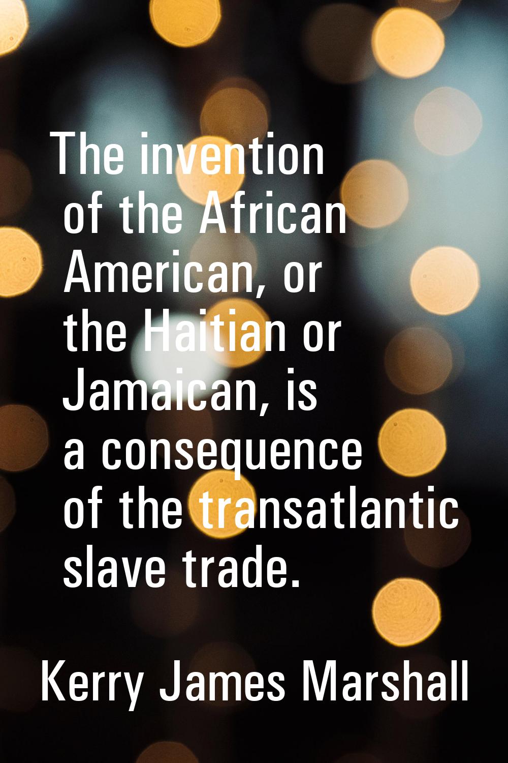 The invention of the African American, or the Haitian or Jamaican, is a consequence of the transatl