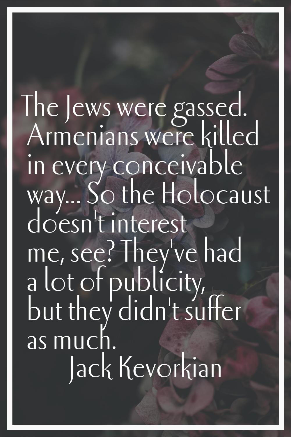 The Jews were gassed. Armenians were killed in every conceivable way... So the Holocaust doesn't in