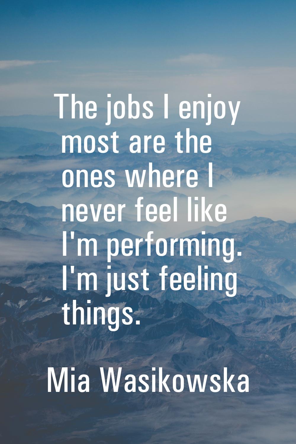 The jobs I enjoy most are the ones where I never feel like I'm performing. I'm just feeling things.