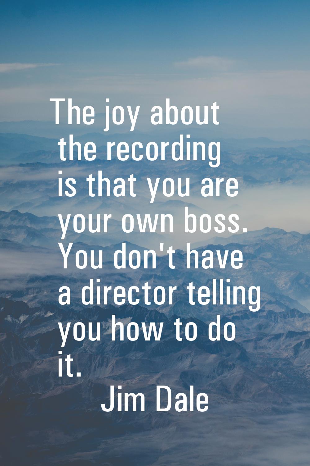 The joy about the recording is that you are your own boss. You don't have a director telling you ho