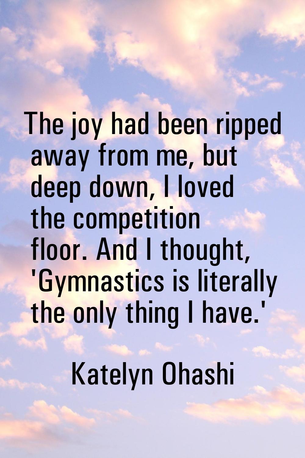 The joy had been ripped away from me, but deep down, I loved the competition floor. And I thought, 